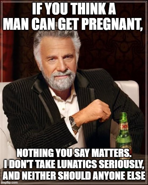 The Most Interesting Man In The World Meme | IF YOU THINK A MAN CAN GET PREGNANT, NOTHING YOU SAY MATTERS. I DON'T TAKE LUNATICS SERIOUSLY, AND NEITHER SHOULD ANYONE ELSE | image tagged in memes,the most interesting man in the world | made w/ Imgflip meme maker