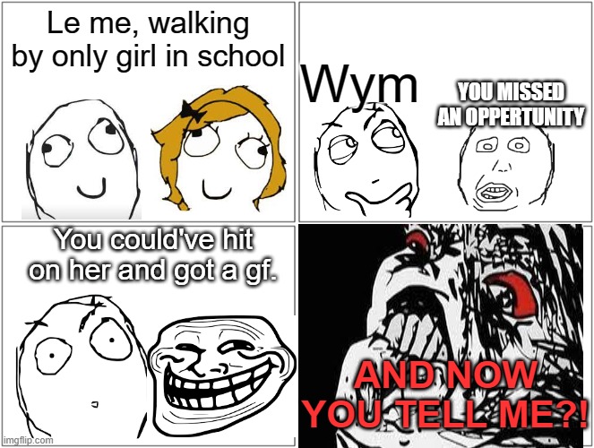 all I could think of. | Le me, walking by only girl in school; Wym; YOU MISSED AN OPPERTUNITY; You could've hit on her and got a gf. AND NOW YOU TELL ME?! | image tagged in memes,blank comic panel 2x2,o rly,you don't say | made w/ Imgflip meme maker