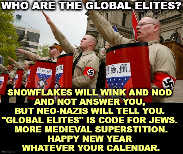 WHO ARE THE GLOBAL ELITES? SNOWFLAKES WILL WINK AND NOD 
AND NOT ANSWER YOU, 
BUT NEO-NAZIS WILL TELL YOU. 
"GLOBAL ELITES" IS CODE FOR JEWS. 
MORE MEDIEVAL SUPERSTITION.
HAPPY NEW YEAR 
WHATEVER YOUR CALENDAR. | image tagged in globalist,elite,anti-semite and a racist,anti-semitism,neo-nazis,qanon | made w/ Imgflip meme maker