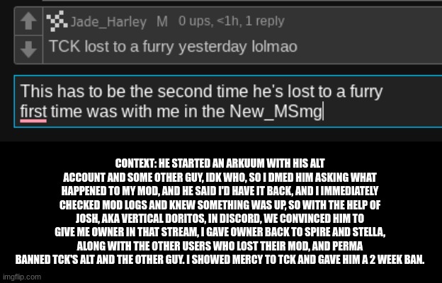 and that's how i became an owner | CONTEXT: HE STARTED AN ARKUUM WITH HIS ALT ACCOUNT AND SOME OTHER GUY, IDK WHO, SO I DMED HIM ASKING WHAT HAPPENED TO MY MOD, AND HE SAID I'D HAVE IT BACK, AND I IMMEDIATELY CHECKED MOD LOGS AND KNEW SOMETHING WAS UP, SO WITH THE HELP OF JOSH, AKA VERTICAL DORITOS, IN DISCORD, WE CONVINCED HIM TO GIVE ME OWNER IN THAT STREAM, I GAVE OWNER BACK TO SPIRE AND STELLA, ALONG WITH THE OTHER USERS WHO LOST THEIR MOD, AND PERMA BANNED TCK'S ALT AND THE OTHER GUY. I SHOWED MERCY TO TCK AND GAVE HIM A 2 WEEK BAN. | made w/ Imgflip meme maker