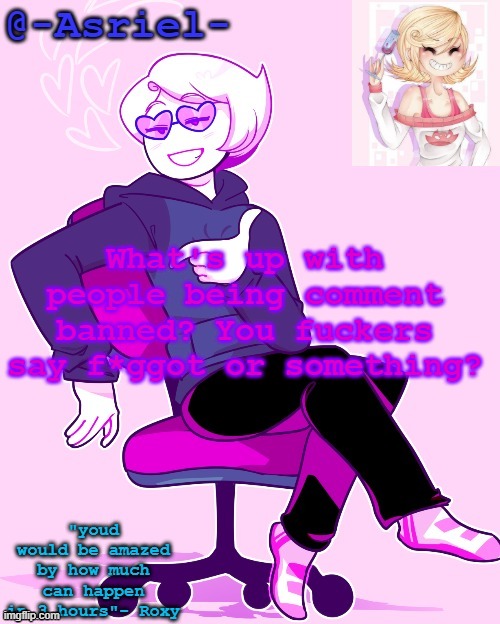 Asriel's Roxy temp | What's up with people being comment banned? You fuckers say f*ggot or something? | image tagged in asriel's roxy temp | made w/ Imgflip meme maker