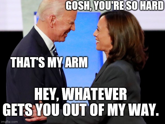 Biden Harris | GOSH, YOU'RE SO HARD THAT'S MY ARM HEY, WHATEVER GETS YOU OUT OF MY WAY. | image tagged in biden harris | made w/ Imgflip meme maker