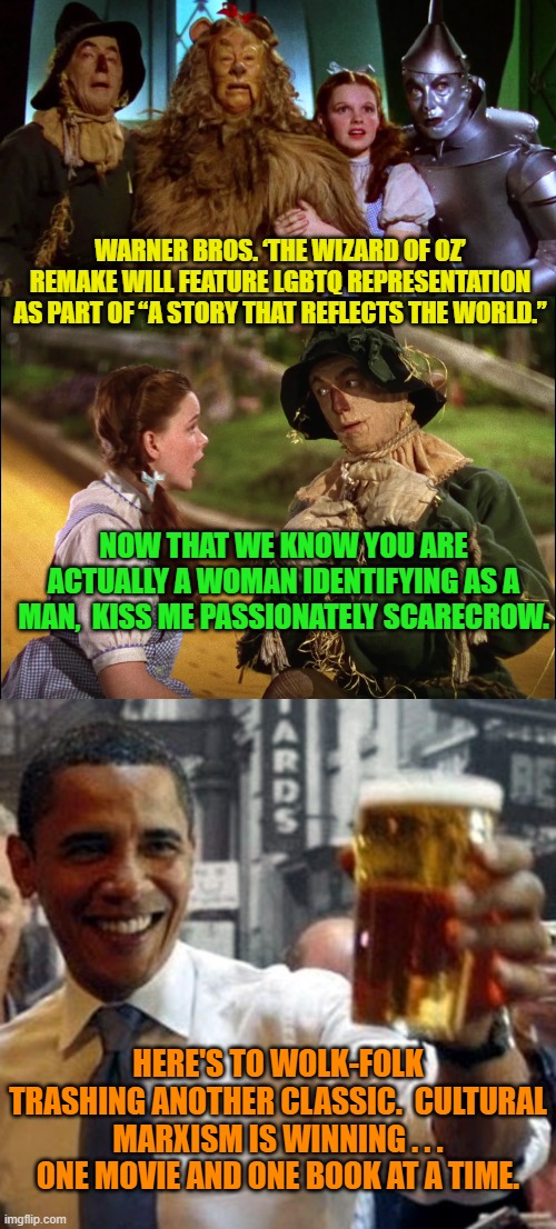 Yep, that's the plan.  Pssst . . . Warner Brothers . . . Get WOKE and go Broke . . . you bastards. | WARNER BROS. ‘THE WIZARD OF OZ’ REMAKE WILL FEATURE LGBTQ REPRESENTATION AS PART OF “A STORY THAT REFLECTS THE WORLD.”; NOW THAT WE KNOW YOU ARE ACTUALLY A WOMAN IDENTIFYING AS A MAN,  KISS ME PASSIONATELY SCARECROW. HERE'S TO WOLK-FOLK TRASHING ANOTHER CLASSIC.  CULTURAL MARXISM IS WINNING . . . ONE MOVIE AND ONE BOOK AT A TIME. | image tagged in woke insanity | made w/ Imgflip meme maker