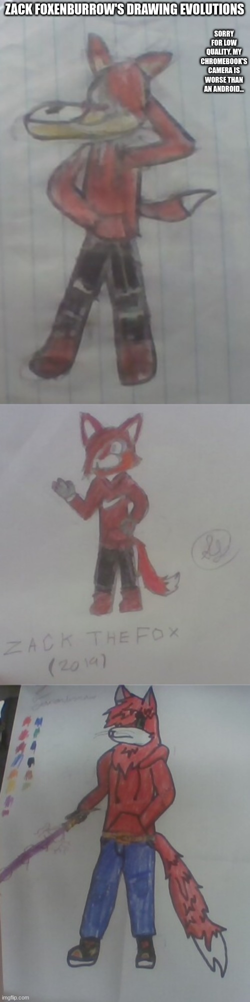 Top is oldest, middle is middle, bottom is most recent (Literally yesterday)... | SORRY FOR LOW QUALITY. MY CHROMEBOOK'S CAMERA IS WORSE THAN AN ANDROID... ZACK FOXENBURROW'S DRAWING EVOLUTIONS | image tagged in zack the fox,zack foxenburrow edit 1,zack foxenburrow edit 2 | made w/ Imgflip meme maker