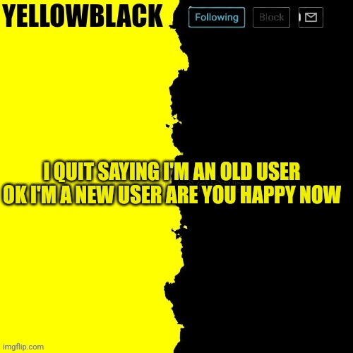 Yellowblack announcement template | I QUIT SAYING I'M AN OLD USER OK I'M A NEW USER ARE YOU HAPPY NOW | image tagged in yellowblack announcement template | made w/ Imgflip meme maker