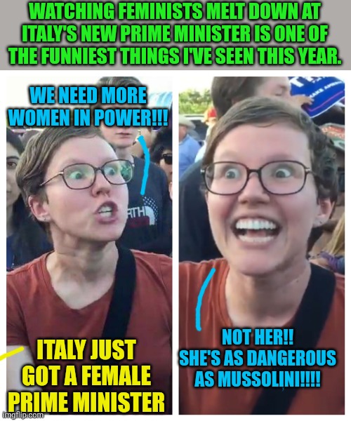 Modern Feminists hate women | WATCHING FEMINISTS MELT DOWN AT ITALY'S NEW PRIME MINISTER IS ONE OF THE FUNNIEST THINGS I'VE SEEN THIS YEAR. WE NEED MORE WOMEN IN POWER!!! NOT HER!! SHE'S AS DANGEROUS AS MUSSOLINI!!!! ITALY JUST GOT A FEMALE PRIME MINISTER | image tagged in social justice warrior hypocrisy | made w/ Imgflip meme maker