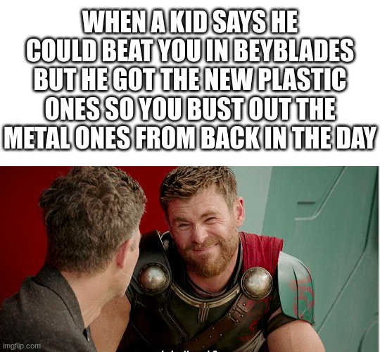 back in the day referring to 2010 before most of you were born | WHEN A KID SAYS HE COULD BEAT YOU IN BEYBLADES BUT HE GOT THE NEW PLASTIC ONES SO YOU BUST OUT THE METAL ONES FROM BACK IN THE DAY | image tagged in blank white template,thor is he though,beyblade,funny,memes,funny memes | made w/ Imgflip meme maker