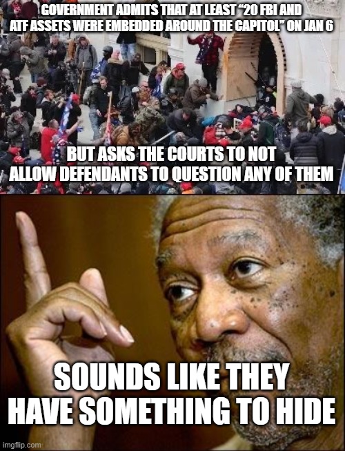 More jan 6 shenanigans | GOVERNMENT ADMITS THAT AT LEAST “20 FBI AND ATF ASSETS WERE EMBEDDED AROUND THE CAPITOL” ON JAN 6; BUT ASKS THE COURTS TO NOT ALLOW DEFENDANTS TO QUESTION ANY OF THEM; SOUNDS LIKE THEY HAVE SOMETHING TO HIDE | image tagged in maga riot,this morgan freeman | made w/ Imgflip meme maker