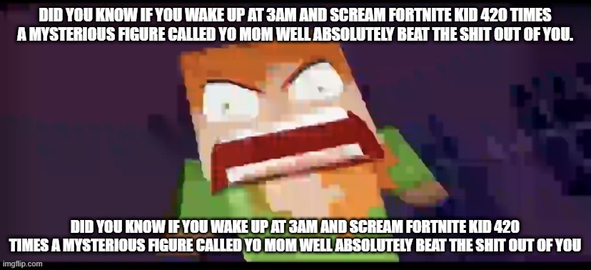 The sequel of "If you go to the airport at 3 am and yell "I HAVE A BOMB" a scary creature called police will kill you!!!" | DID YOU KNOW IF YOU WAKE UP AT 3AM AND SCREAM FORTNITE KID 420 TIMES A MYSTERIOUS FIGURE CALLED YO MOM WELL ABSOLUTELY BEAT THE SHIT OUT OF YOU. DID YOU KNOW IF YOU WAKE UP AT 3AM AND SCREAM FORTNITE KID 420 TIMES A MYSTERIOUS FIGURE CALLED YO MOM WELL ABSOLUTELY BEAT THE SHIT OUT OF YOU | image tagged in a | made w/ Imgflip meme maker