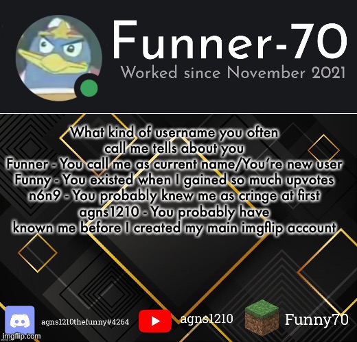 Funner-70’s Announcement | What kind of username you often call me tells about you
Funner - You call me as current name/You’re new user
Funny - You existed when I gained so much upvotes
n6n9 - You probably knew me as cringe at first
agns1210 - You probably have known me before I created my main imgflip account | image tagged in funner-70 s announcement | made w/ Imgflip meme maker