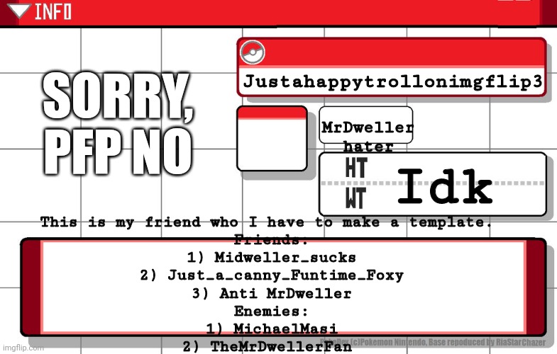 Pokemon info: Justahappytrollonimgflip3 | SORRY, PFP NO; Justahappytrollonimgflip3; MrDweller hater; Idk; This is my friend who I have to make a template. 
Friends:
1) Midweller_sucks
2) Just_a_canny_Funtime_Foxy
3) Anti MrDweller
Enemies:
1) MichaelMasi
2) TheMrDwellerFan | image tagged in imgflip username pokedex | made w/ Imgflip meme maker