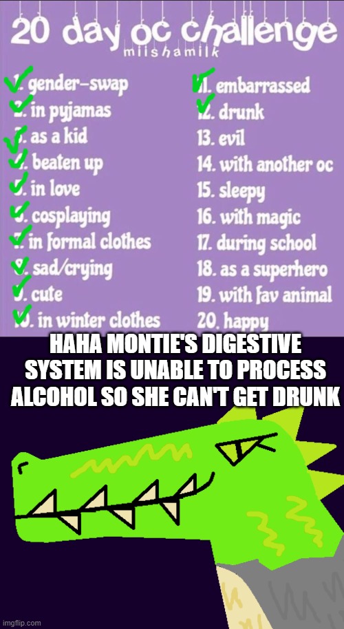 Day 12 - TBH I mostly did this because I didn't want to draw someone who is drunk | HAHA MONTIE'S DIGESTIVE SYSTEM IS UNABLE TO PROCESS ALCOHOL SO SHE CAN'T GET DRUNK | image tagged in 20 day oc challenge,montie the monstrosity,haha,hahaha,hahahaha,mwahahaha | made w/ Imgflip meme maker