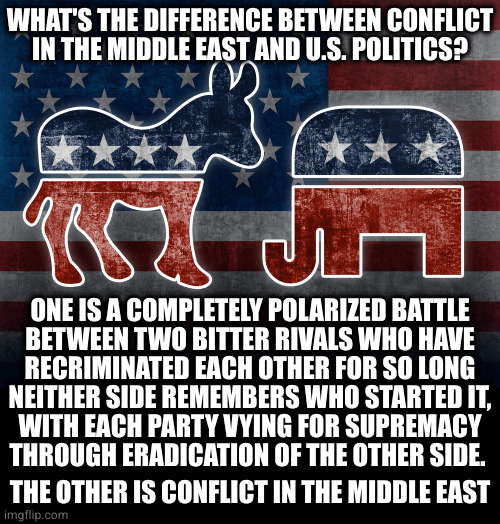 Elephant and Donkey | WHAT'S THE DIFFERENCE BETWEEN CONFLICT
IN THE MIDDLE EAST AND U.S. POLITICS? ONE IS A COMPLETELY POLARIZED BATTLE
BETWEEN TWO BITTER RIVALS WHO HAVE
RECRIMINATED EACH OTHER FOR SO LONG
NEITHER SIDE REMEMBERS WHO STARTED IT,
WITH EACH PARTY VYING FOR SUPREMACY
THROUGH ERADICATION OF THE OTHER SIDE. THE OTHER IS CONFLICT IN THE MIDDLE EAST | image tagged in elephant and donkey | made w/ Imgflip meme maker