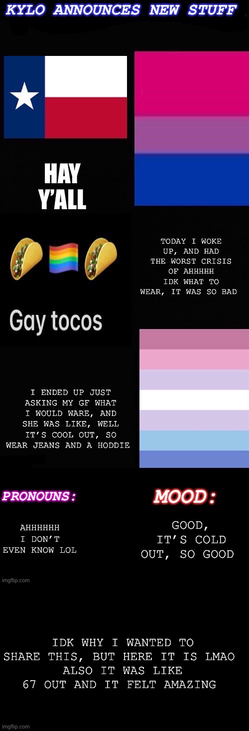 Random stuff lol | TODAY I WOKE UP, AND HAD THE WORST CRISIS OF AHHHHH IDK WHAT TO WEAR, IT WAS SO BAD; I ENDED UP JUST ASKING MY GF WHAT I WOULD WARE, AND SHE WAS LIKE, WELL IT’S COOL OUT, SO WEAR JEANS AND A HODDIE; AHHHHHH I DON’T EVEN KNOW LOL; GOOD, IT’S COLD OUT, SO GOOD; IDK WHY I WANTED TO SHARE THIS, BUT HERE IT IS LMAO 
ALSO IT WAS LIKE 67 OUT AND IT FELT AMAZING | image tagged in kylos new bi-gender with pronouns temp | made w/ Imgflip meme maker