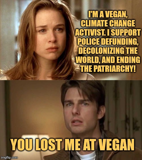 Vegans |  I'M A VEGAN,
CLIMATE CHANGE
ACTIVIST. I SUPPORT
POLICE DEFUNDING,
DECOLONIZING THE
WORLD, AND ENDING
THE PATRIARCHY! YOU LOST ME AT VEGAN | image tagged in you had me at hello reversed,funny,memes,tom cruise,jerry maguire,vegans | made w/ Imgflip meme maker