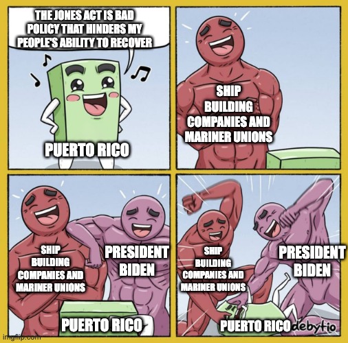 Guy getting beat up | THE JONES ACT IS BAD POLICY THAT HINDERS MY PEOPLE'S ABILITY TO RECOVER; SHIP BUILDING COMPANIES AND MARINER UNIONS; PUERTO RICO; SHIP BUILDING COMPANIES AND MARINER UNIONS; PRESIDENT BIDEN; SHIP BUILDING COMPANIES AND MARINER UNIONS; PRESIDENT BIDEN; PUERTO RICO; PUERTO RICO | image tagged in guy getting beat up | made w/ Imgflip meme maker