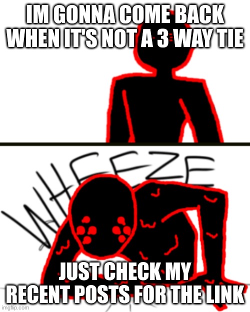 https://forms.gle/iBCZ88FYDZgfcWpCA | IM GONNA COME BACK WHEN IT'S NOT A 3 WAY TIE; JUST CHECK MY RECENT POSTS FOR THE LINK | image tagged in corrupt wheeze v2 | made w/ Imgflip meme maker