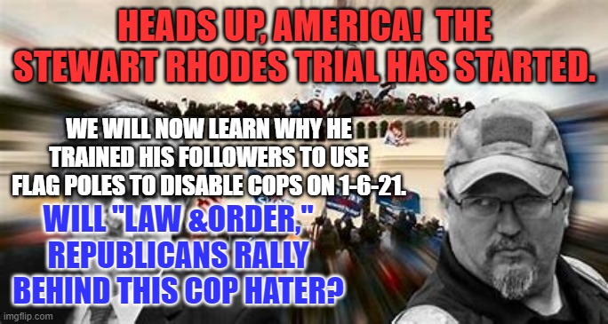 Will the Showcase Trial of the Head Seditionist be enlightening or entertaining? | HEADS UP, AMERICA!  THE STEWART RHODES TRIAL HAS STARTED. WE WILL NOW LEARN WHY HE TRAINED HIS FOLLOWERS TO USE FLAG POLES TO DISABLE COPS ON 1-6-21. WILL "LAW &ORDER," REPUBLICANS RALLY BEHIND THIS COP HATER? | image tagged in politics | made w/ Imgflip meme maker