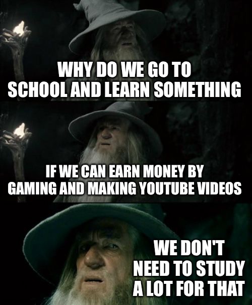 I forgot what to put in here | WHY DO WE GO TO SCHOOL AND LEARN SOMETHING; IF WE CAN EARN MONEY BY GAMING AND MAKING YOUTUBE VIDEOS; WE DON'T NEED TO STUDY A LOT FOR THAT | image tagged in memes,confused gandalf,school,youtube,nothing,your mom is not here stop searching | made w/ Imgflip meme maker