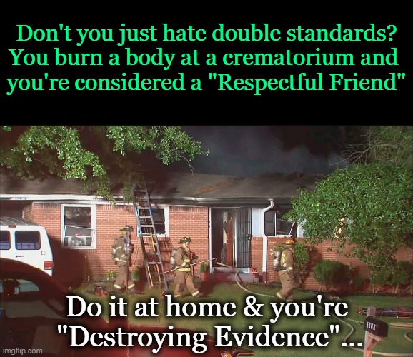 Double Standards | Don't you just hate double standards?
You burn a body at a crematorium and 
you're considered a "Respectful Friend"; Do it at home & you're 
"Destroying Evidence"... | image tagged in dark side,imglip humor,dark humor,double standards,truth,funny | made w/ Imgflip meme maker