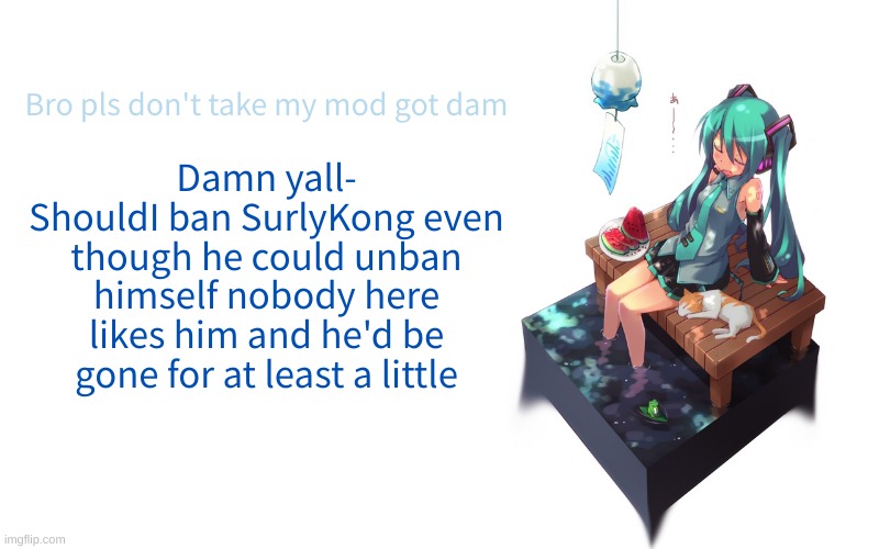 Fuck it imma do it | Bro pls don't take my mod got dam; Damn yall-
ShouldI ban SurlyKong even though he could unban himself nobody here likes him and he'd be gone for at least a little | image tagged in bored miku | made w/ Imgflip meme maker
