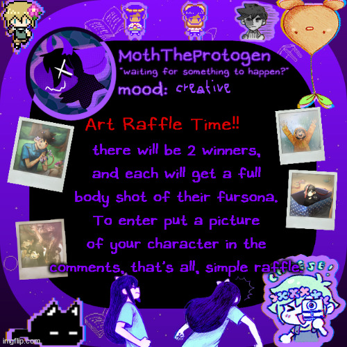 art raffle time, been a while hasn't it? | creative; Art Raffle Time!! there will be 2 winners, and each will get a full body shot of their fursona. To enter put a picture of your character in the comments, that's all, simple raffle. | image tagged in moths omori temp | made w/ Imgflip meme maker