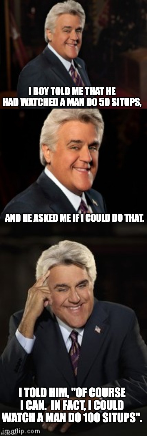 Situps | I BOY TOLD ME THAT HE HAD WATCHED A MAN DO 50 SITUPS, AND HE ASKED ME IF I COULD DO THAT. I TOLD HIM, "OF COURSE I CAN.  IN FACT, I COULD WATCH A MAN DO 100 SITUPS". | image tagged in jay leno joke or bad pun | made w/ Imgflip meme maker