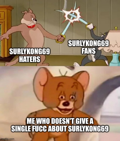I noticed how "SurlyKong69" sounds really similar to my first username, "SussyChungus69" | SURLYKONG69
FANS; SURLYKONG69 HATERS; ME WHO DOESN'T GIVE A SINGLE FUCC ABOUT SURLYKONG69 | image tagged in memes,funny,tom and spike fighting,surlykong69,tom and jerry,suckykocc1984 | made w/ Imgflip meme maker