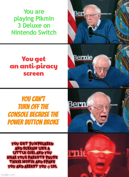 I was SHOCKED... | You are playing Pikmin 3 Deluxe on Nintendo Switch; You get an anti-piracy screen; You can't turn off the console because the power button broke; YOU GET JUMPSCARED AND SCREAM LIKE A LITTLE GIRL AND YOU HEAR YOUR PARENTS PAUSE THEIR MOVIE AND SPANK YOU AND ARREST YOU :) LOL | image tagged in bernie sanders reaction nuked,pikmin,anti-piracy screens,nintendo switch | made w/ Imgflip meme maker