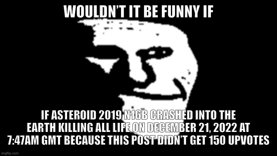 trollge | WOULDN’T IT BE FUNNY IF; IF ASTEROID 2019 N16B CRASHED INTO THE EARTH KILLING ALL LIFE ON DECEMBER 21, 2022 AT 7:47AM GMT BECAUSE THIS POST DIDN’T GET 150 UPVOTES | image tagged in trollge | made w/ Imgflip meme maker