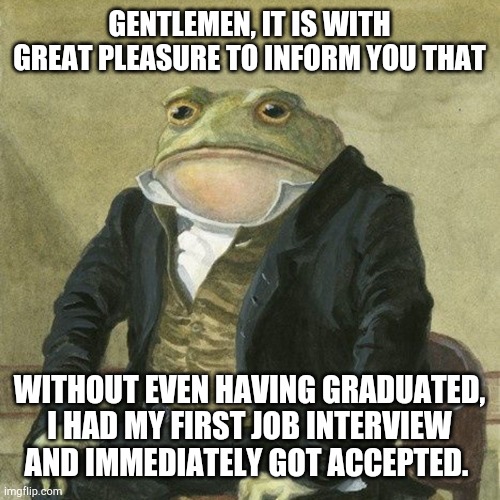 Job interview | GENTLEMEN, IT IS WITH GREAT PLEASURE TO INFORM YOU THAT; WITHOUT EVEN HAVING GRADUATED, I HAD MY FIRST JOB INTERVIEW AND IMMEDIATELY GOT ACCEPTED. | image tagged in gentlemen it is with great pleasure to inform you that | made w/ Imgflip meme maker