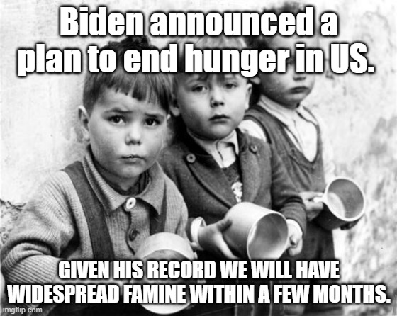 biden famine | Biden announced a plan to end hunger in US. GIVEN HIS RECORD WE WILL HAVE WIDESPREAD FAMINE WITHIN A FEW MONTHS. | image tagged in hungry kids | made w/ Imgflip meme maker