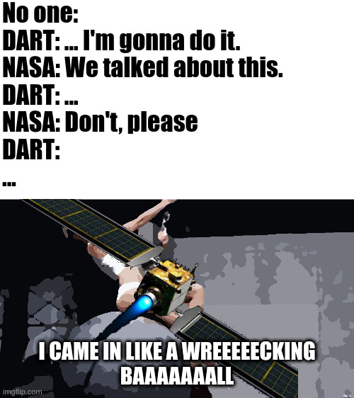 DART came in like a wrecking ball | No one:
DART: ... I'm gonna do it.
NASA: We talked about this.
DART: ...
NASA: Don't, please
DART:
... I CAME IN LIKE A WREEEEECKING
BAAAAAAALL | image tagged in miley cyrus wreckingball,dart,nasa | made w/ Imgflip meme maker