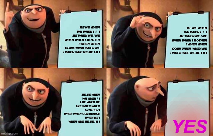 me me when wh when i  i   i me when me i me when when I mother i when when communism when me I when whe me me I m I | ME ME WHEN WH WHEN I  I   I ME WHEN ME I ME WHEN WHEN I MOTHER I WHEN WHEN COMMUNISM WHEN ME I WHEN WHE ME ME I M I; ME ME WHEN WH WHEN I  I   I ME WHEN ME I ME WHEN WHEN I MOTHER I WHEN WHEN COMMUNISM WHEN ME I WHEN WHE ME ME I M I; ME ME WHEN WH WHEN I  I   I ME WHEN ME I ME WHEN WHEN I MOTHER I WHEN WHEN COMMUNISM WHEN ME I WHEN WHE ME ME I M I; YES | image tagged in memes,gru's plan | made w/ Imgflip meme maker