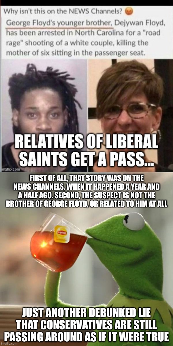 FIRST OF ALL, THAT STORY WAS ON THE NEWS CHANNELS, WHEN IT HAPPENED A YEAR AND A HALF AGO. SECOND, THE SUSPECT IS NOT THE BROTHER OF GEORGE FLOYD, OR RELATED TO HIM AT ALL; JUST ANOTHER DEBUNKED LIE THAT CONSERVATIVES ARE STILL PASSING AROUND AS IF IT WERE TRUE | image tagged in memes,but that's none of my business | made w/ Imgflip meme maker