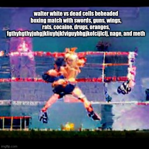 walter white vs dead cells beheaded boxing match with swords, guns, wings, rats, cocaine, drugs, oranges, fgthyhgthyjuhgjkliuyhjkfviguybhgjkofcijlcfj, nage, and meth | made w/ Imgflip meme maker