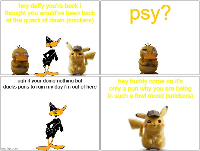 pikachu's duck puns | hey daffy you're back i thought you would've been back at the quack of dawn (snickers); psy? ugh if your doing nothing but ducks puns to ruin my day i'm out of here; hey buddy come on it's only a pun why you are being in such a fowl mood (snickers) | image tagged in memes,blank comic panel 2x2,ducks,warner bros,gaming,puns | made w/ Imgflip meme maker