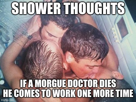 gay shower kiss | SHOWER THOUGHTS; IF A MORGUE DOCTOR DIES HE COMES TO WORK ONE MORE TIME | image tagged in gay shower kiss | made w/ Imgflip meme maker
