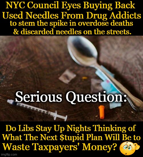 Useful Idiots or Useless Idiots? |  NYC Council Eyes Buying Back 
Used Needles From Drug Addicts; to stem the spike in overdose deaths 
& discarded needles on the streets. Serious Question:; Do Libs Stay Up Nights Thinking of 
What The Next $tupid Plan Will Be to; Waste Taxpayers' Money? | image tagged in politics,nyc,drug addiction,needles,waste of money,liberal logic | made w/ Imgflip meme maker