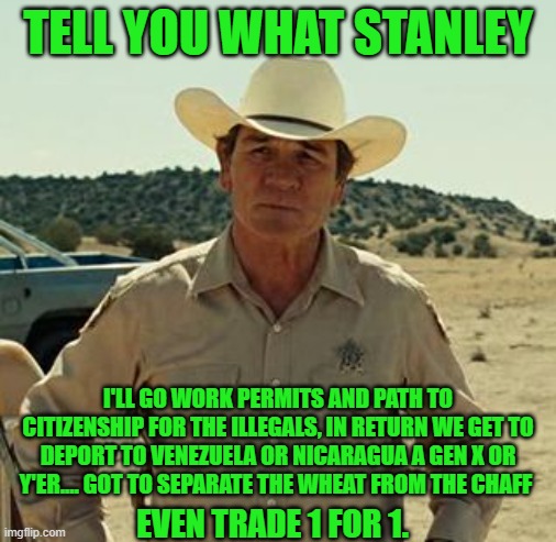 Tommy Lee Jones, No Country.. | TELL YOU WHAT STANLEY I'LL GO WORK PERMITS AND PATH TO CITIZENSHIP FOR THE ILLEGALS, IN RETURN WE GET TO DEPORT TO VENEZUELA OR NICARAGUA A  | image tagged in tommy lee jones no country | made w/ Imgflip meme maker