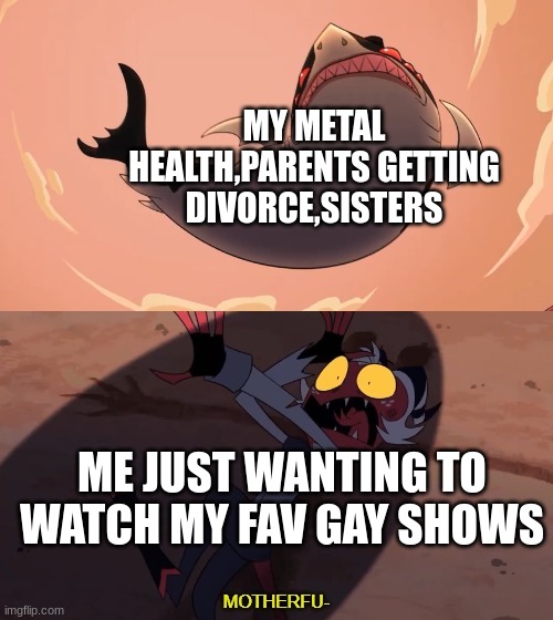 My life | MY METAL HEALTH,PARENTS GETTING DIVORCE,SISTERS; ME JUST WANTING TO WATCH MY FAV GAY SHOWS | image tagged in moxxie vs shark | made w/ Imgflip meme maker
