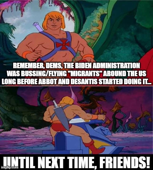 He-man is right, you know. Before you try to get the Republicans for doing this, might want to check yourselves... |  REMEMBER, DEMS, THE BIDEN ADMINISTRATION WAS BUSSING/FLYING "MIGRANTS" AROUND THE US LONG BEFORE ABBOT AND DESANTIS STARTED DOING IT... UNTIL NEXT TIME, FRIENDS! | image tagged in he-man,politics,desantis,abbot,migrants,illegal immigration | made w/ Imgflip meme maker