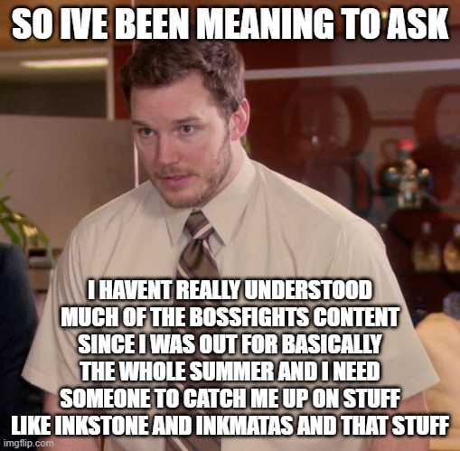 someone help me please? | SO IVE BEEN MEANING TO ASK; I HAVENT REALLY UNDERSTOOD MUCH OF THE BOSSFIGHTS CONTENT SINCE I WAS OUT FOR BASICALLY THE WHOLE SUMMER AND I NEED SOMEONE TO CATCH ME UP ON STUFF LIKE INKSTONE AND INKMATAS AND THAT STUFF | image tagged in memes,afraid to ask andy | made w/ Imgflip meme maker