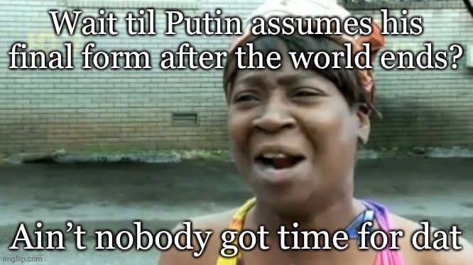 Ain't Nobody Got Time For That Meme | Wait til Putin assumes his final form after the world ends? Ain’t nobody got time for dat | image tagged in memes,ain't nobody got time for that | made w/ Imgflip meme maker