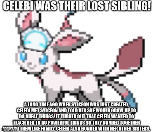 the bio with her lost sibling | CELEBI WAS THEIR LOST SIBLING! A LONG TIME AGO WHEN SYLCEON WAS JUST CREATED, CELEBI MET SYLCEON AND TOLD HER SHE WOULD GROW UP TO DO GREAT THINGS! IT TURNED OUT THAT CELEBI WANTED TO TEACH HER TO DO POWERFUL THINGS SO THEY BONDED TOGETHER MAKING THEM LIKE FAMILY. CELEBI ALSO BONDED WITH HER OTHER SISTERS. | image tagged in sylceon | made w/ Imgflip meme maker