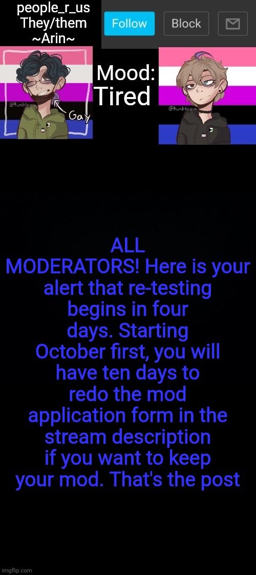 people _r_us announcement template v. 2.784 | Tired; ALL MODERATORS! Here is your alert that re-testing begins in four days. Starting October first, you will have ten days to redo the mod application form in the stream description if you want to keep your mod. That's the post | image tagged in people _r_us announcement template v 2 784 | made w/ Imgflip meme maker