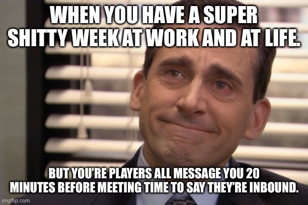 Michael Scott Cry | WHEN YOU HAVE A SUPER SHITTY WEEK AT WORK AND AT LIFE. BUT YOU’RE PLAYERS ALL MESSAGE YOU 20 MINUTES BEFORE MEETING TIME TO SAY THEY’RE INBOUND. | image tagged in michael scott cry | made w/ Imgflip meme maker