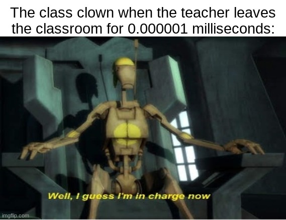 Well, Guess I'm in charge now | The class clown when the teacher leaves the classroom for 0.000001 milliseconds: | made w/ Imgflip meme maker