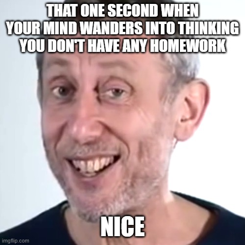 ... | THAT ONE SECOND WHEN YOUR MIND WANDERS INTO THINKING YOU DON'T HAVE ANY HOMEWORK; NICE | image tagged in nice micheal rosen,micheal rosen,nice,homework,mind,school | made w/ Imgflip meme maker