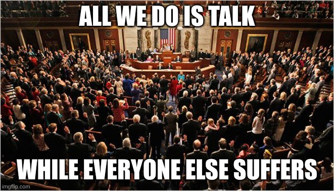 Congress | ALL WE DO IS TALK WHILE EVERYONE ELSE SUFFERS | image tagged in congress | made w/ Imgflip meme maker